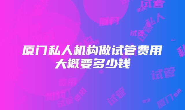 厦门私人机构做试管费用大概要多少钱