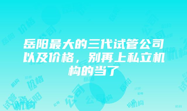 岳阳最大的三代试管公司以及价格，别再上私立机构的当了