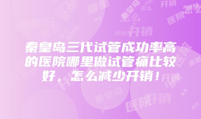 秦皇岛三代试管成功率高的医院哪里做试管痛比较好，怎么减少开销！