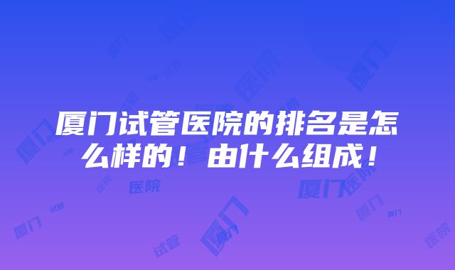 厦门试管医院的排名是怎么样的！由什么组成！