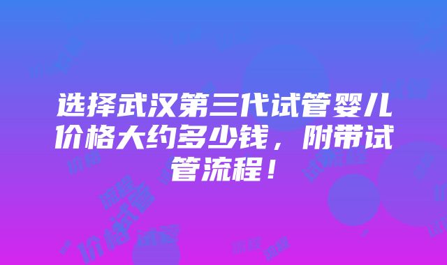 选择武汉第三代试管婴儿价格大约多少钱，附带试管流程！