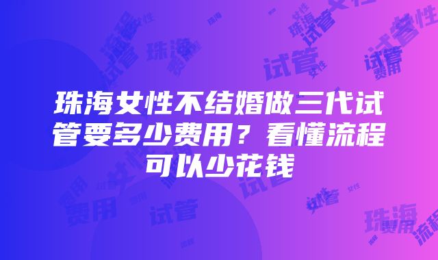 珠海女性不结婚做三代试管要多少费用？看懂流程可以少花钱