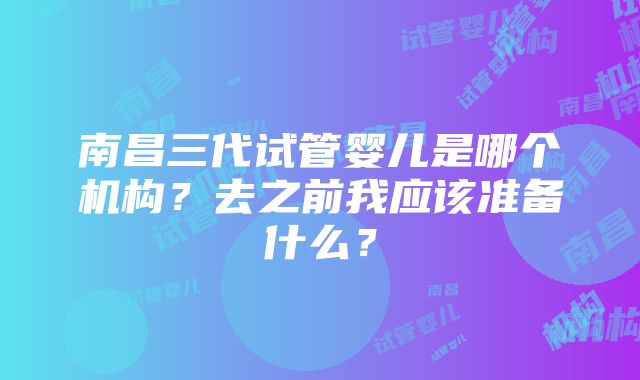 南昌三代试管婴儿是哪个机构？去之前我应该准备什么？