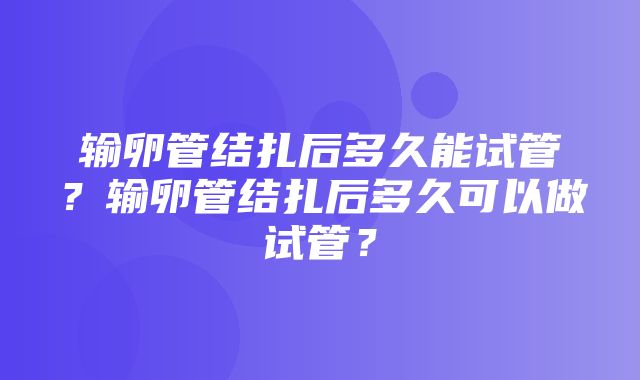 输卵管结扎后多久能试管？输卵管结扎后多久可以做试管？