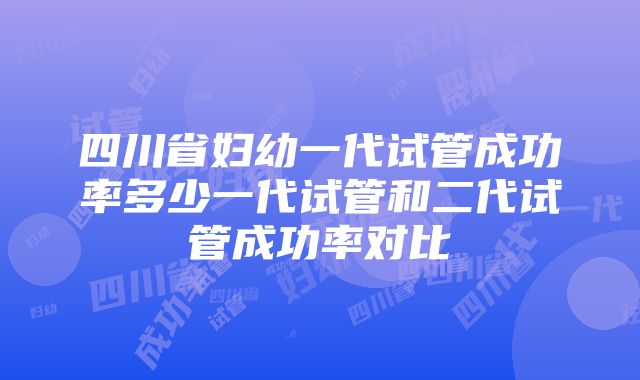 四川省妇幼一代试管成功率多少一代试管和二代试管成功率对比