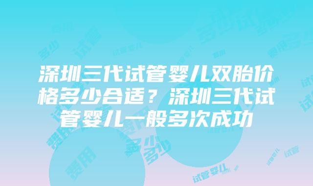 深圳三代试管婴儿双胎价格多少合适？深圳三代试管婴儿一般多次成功