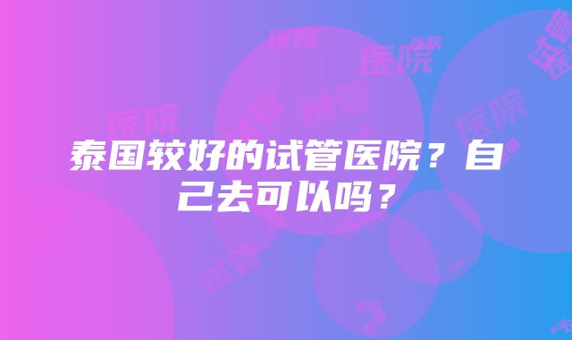 泰国较好的试管医院？自己去可以吗？