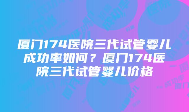 厦门174医院三代试管婴儿成功率如何？厦门174医院三代试管婴儿价格