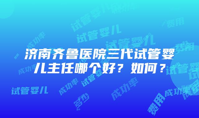 济南齐鲁医院三代试管婴儿主任哪个好？如何？