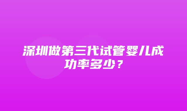 深圳做第三代试管婴儿成功率多少？