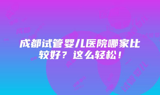 成都试管婴儿医院哪家比较好？这么轻松！