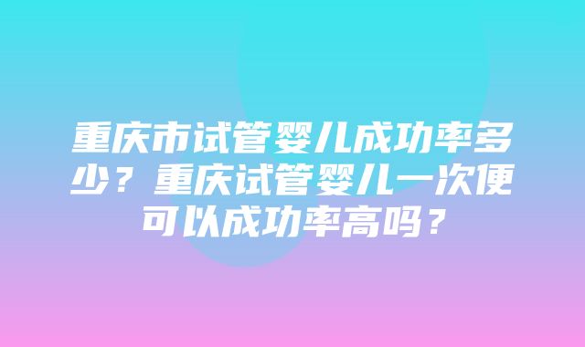 重庆市试管婴儿成功率多少？重庆试管婴儿一次便可以成功率高吗？