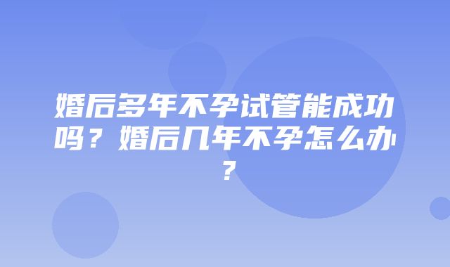 婚后多年不孕试管能成功吗？婚后几年不孕怎么办？