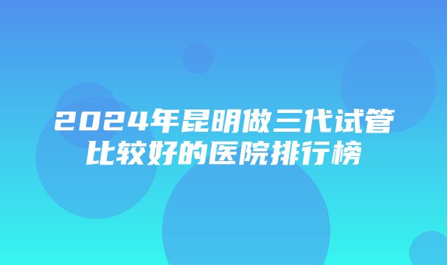 2024年昆明做三代试管比较好的医院排行榜