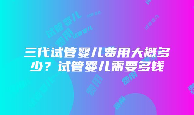 三代试管婴儿费用大概多少？试管婴儿需要多钱