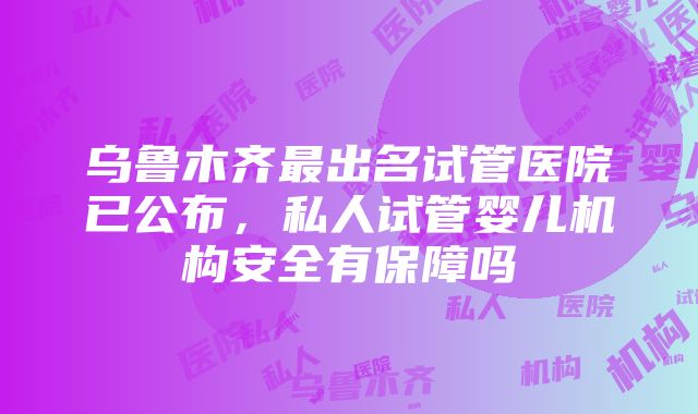 乌鲁木齐最出名试管医院已公布，私人试管婴儿机构安全有保障吗