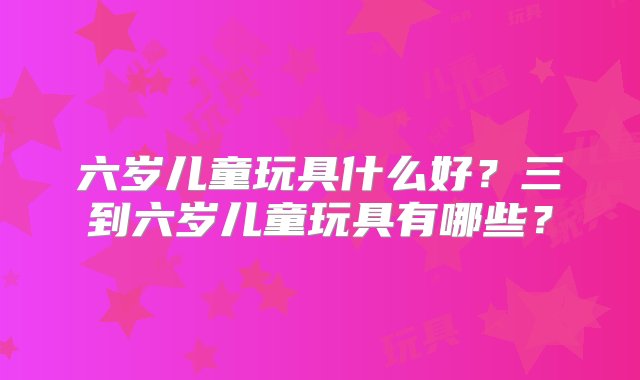 六岁儿童玩具什么好？三到六岁儿童玩具有哪些？