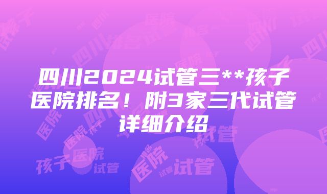 四川2024试管三**孩子医院排名！附3家三代试管详细介绍