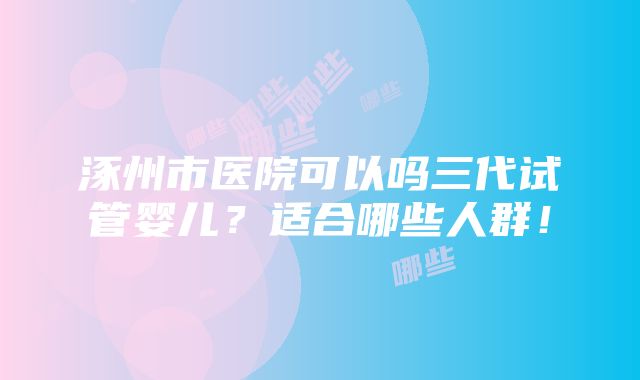 涿州市医院可以吗三代试管婴儿？适合哪些人群！