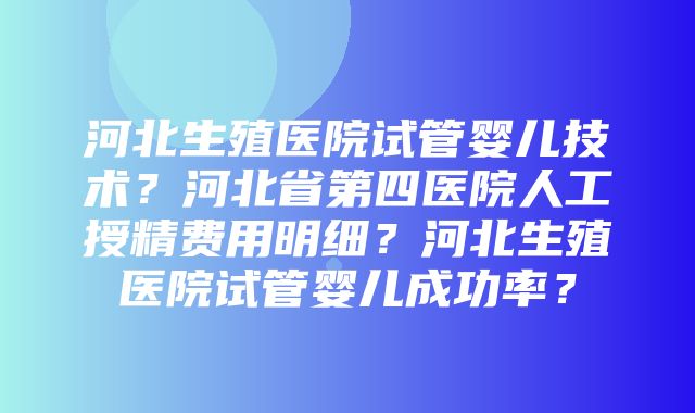 河北生殖医院试管婴儿技术？河北省第四医院人工授精费用明细？河北生殖医院试管婴儿成功率？