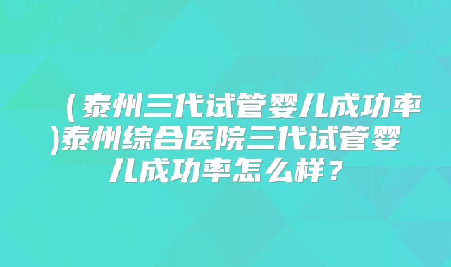 （泰州三代试管婴儿成功率)泰州综合医院三代试管婴儿成功率怎么样？