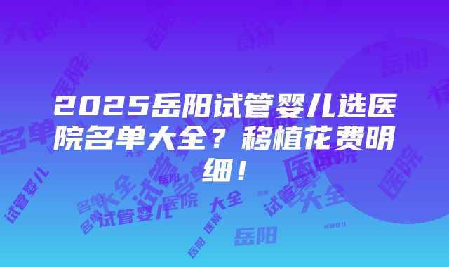 2025岳阳试管婴儿选医院名单大全？移植花费明细！