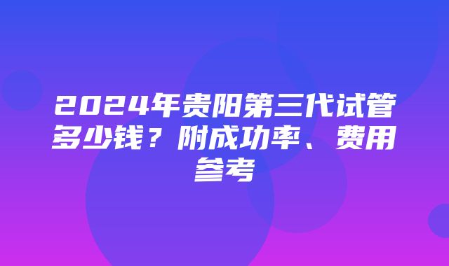 2024年贵阳第三代试管多少钱？附成功率、费用参考