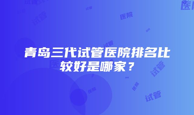 青岛三代试管医院排名比较好是哪家？