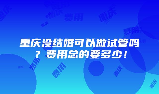 重庆没结婚可以做试管吗？费用总的要多少！