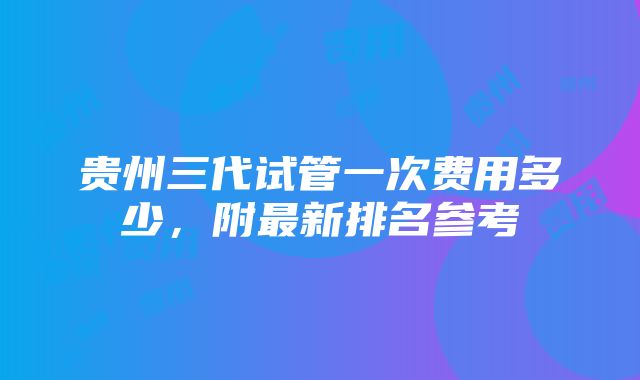 贵州三代试管一次费用多少，附最新排名参考