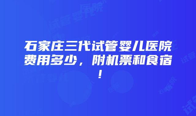 石家庄三代试管婴儿医院费用多少，附机票和食宿！