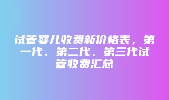 试管婴儿收费新价格表，第一代、第二代、第三代试管收费汇总