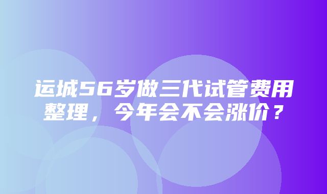 运城56岁做三代试管费用整理，今年会不会涨价？