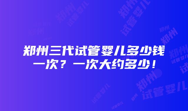 郑州三代试管婴儿多少钱一次？一次大约多少！