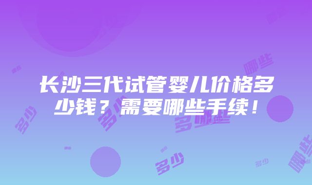 长沙三代试管婴儿价格多少钱？需要哪些手续！