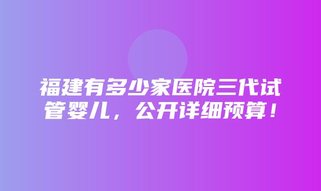 福建有多少家医院三代试管婴儿，公开详细预算！