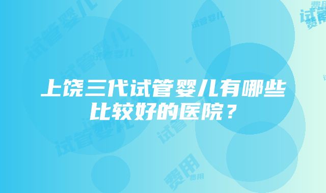 上饶三代试管婴儿有哪些比较好的医院？