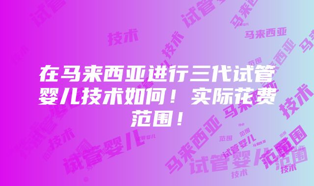 在马来西亚进行三代试管婴儿技术如何！实际花费范围！