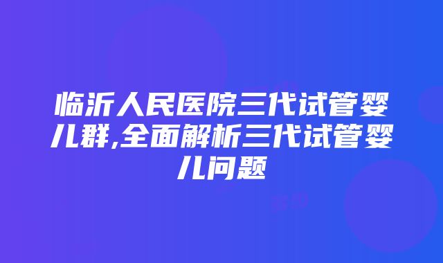 临沂人民医院三代试管婴儿群,全面解析三代试管婴儿问题