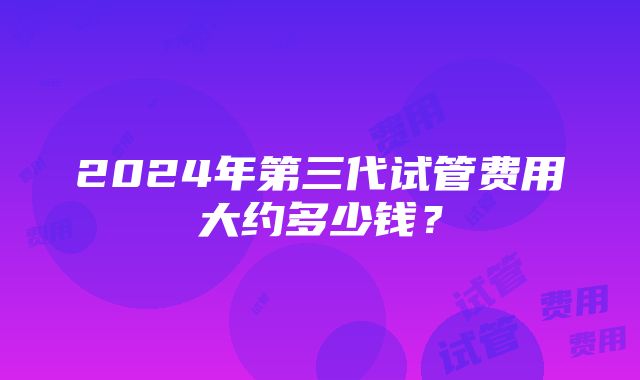 2024年第三代试管费用大约多少钱？