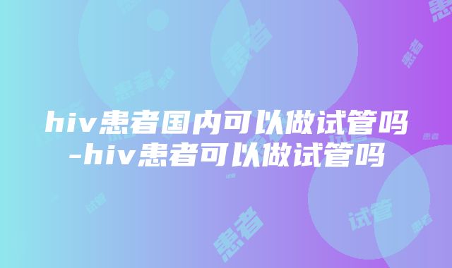 hiv患者国内可以做试管吗-hiv患者可以做试管吗