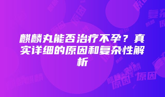 麒麟丸能否治疗不孕？真实详细的原因和复杂性解析