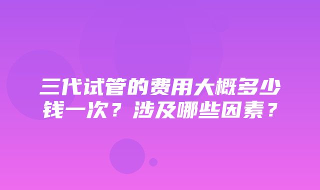 三代试管的费用大概多少钱一次？涉及哪些因素？