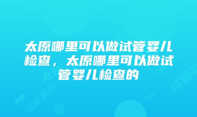 太原哪里可以做试管婴儿检查，太原哪里可以做试管婴儿检查的