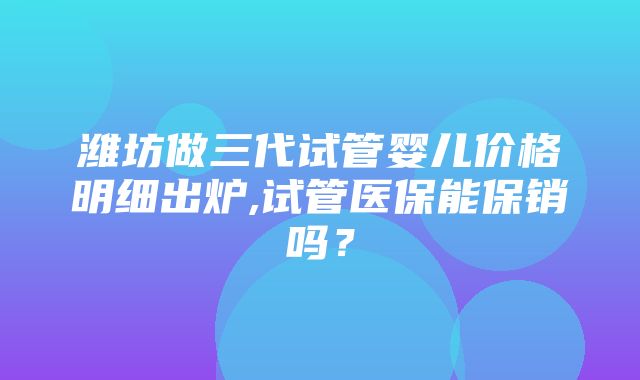 潍坊做三代试管婴儿价格明细出炉,试管医保能保销吗？