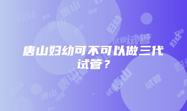 唐山妇幼可不可以做三代试管？