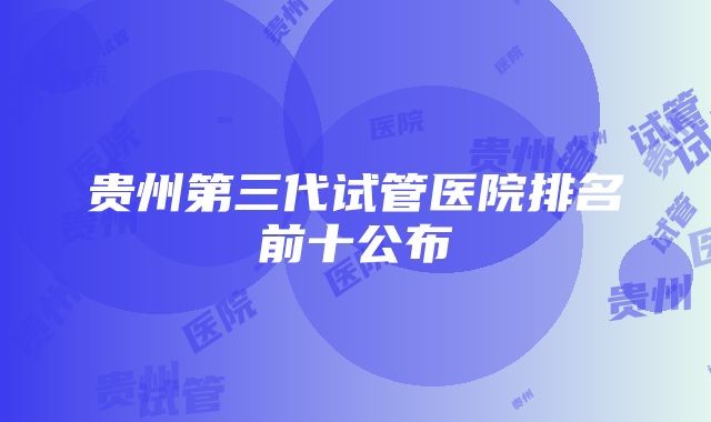 贵州第三代试管医院排名前十公布