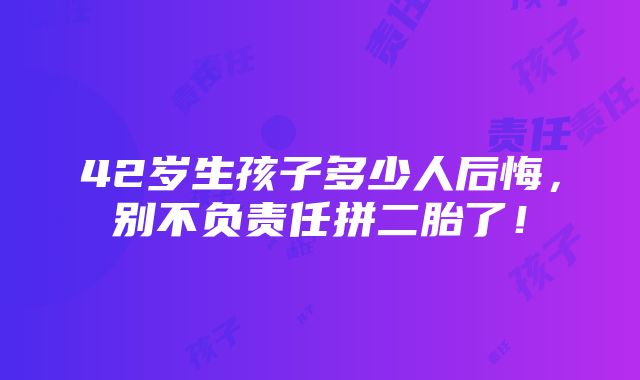 42岁生孩子多少人后悔，别不负责任拼二胎了！