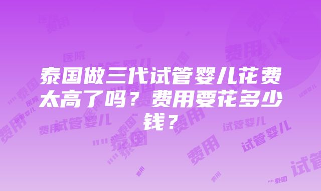 泰国做三代试管婴儿花费太高了吗？费用要花多少钱？