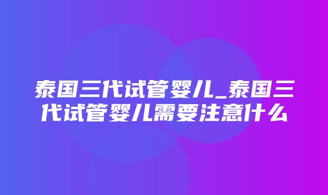 泰国三代试管婴儿_泰国三代试管婴儿需要注意什么